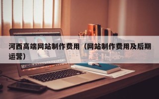 燕郊河西高端网站制作费用（网站制作费用及后期运营）