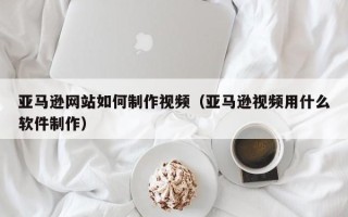 燕郊亚马逊网站如何制作视频（亚马逊视频用什么软件制作）